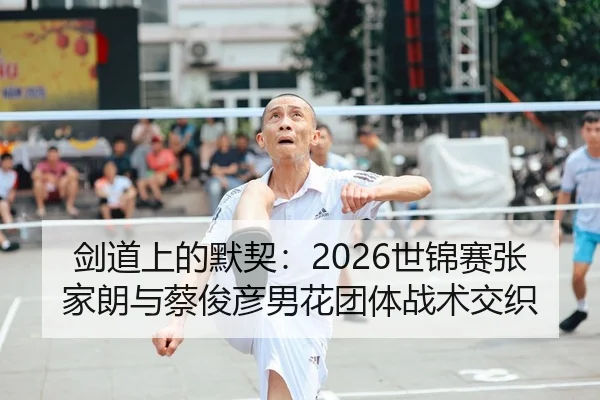 剑道上的默契：2026世锦赛张家朗与蔡俊彦男花团体战术交织